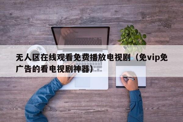 无人区在线观看免费播放电视剧(免vip免广告的看电视剧神器)