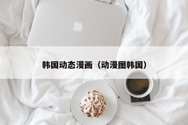 韩国动态漫画(动漫图韩国)