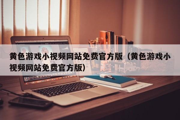 黄色游戏小视频网站免费官方版(黄色游戏小视频网站免费官方版)
