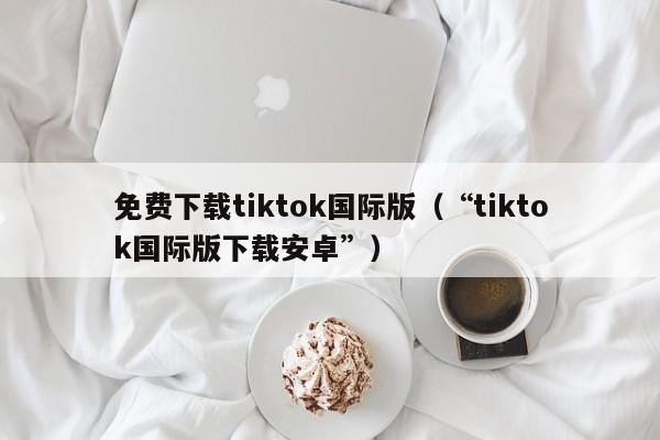 免费下载tiktok国际版(“tiktok国际版下载安卓”)