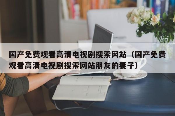 国产免费观看高清电视剧搜索网站(国产免费观看高清电视剧搜索网站朋友的妻子)
