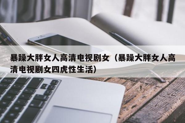 暴躁大胖女人高清电视剧女(暴躁大胖女人高清电视剧女四虎性生活)