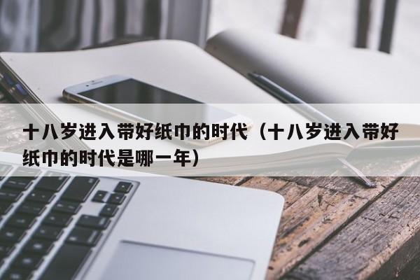 十八岁进入带好纸巾的时代(十八岁进入带好纸巾的时代是哪一年)