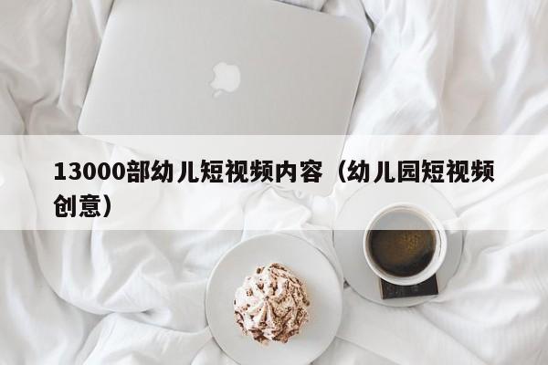 13000部幼儿短视频内容(幼儿园短视频创意)