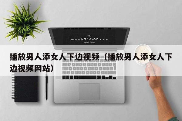 播放男人添女人下边视频（播放男人添女人下边视频网站）