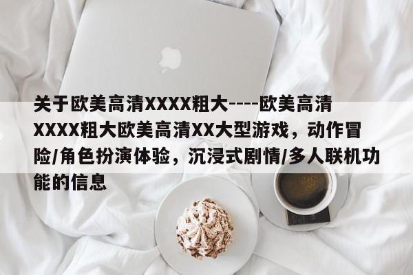 关于欧美高清XXXX粗大----欧美高清XXXX粗大欧美高清XX大型游戏，动作冒险/角色扮演体验，沉浸式剧情/多人联机功能的信息