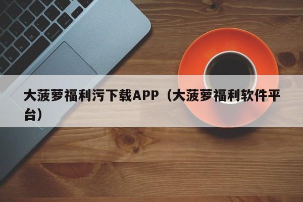大菠萝福利污下载APP(大菠萝福利软件平台)