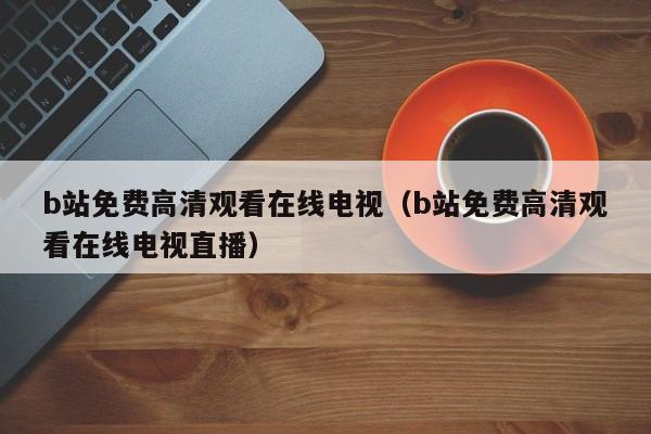 b站免费高清观看在线电视(b站免费高清观看在线电视直播)