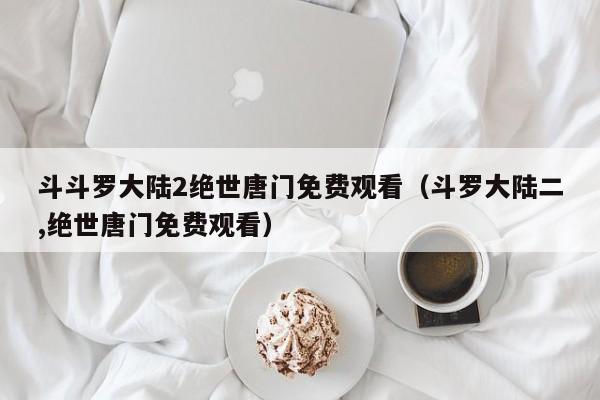 斗斗罗大陆2绝世唐门免费观看(斗罗大陆二,绝世唐门免费观看)