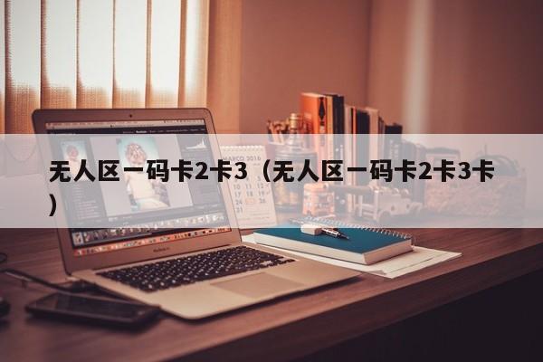 无人区一码卡2卡3(无人区一码卡2卡3卡)