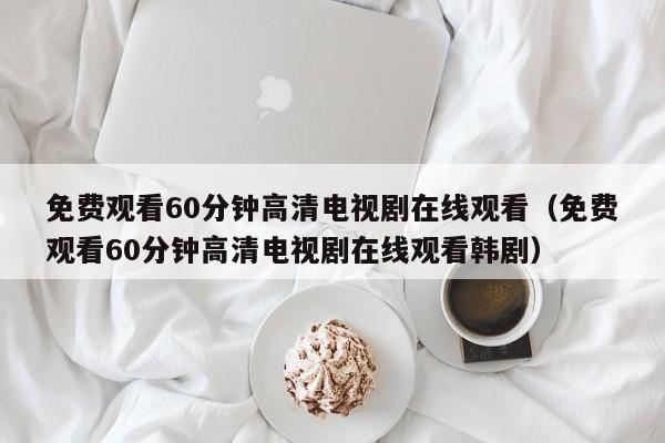 免费观看60分钟高清电视剧在线观看(免费观看60分钟高清电视剧在线观看韩剧)