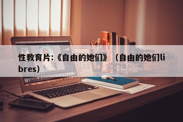 性教育片:《自由的她们》（自由的她们libres）