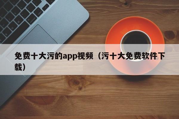 免费十大污的app视频(污十大免费软件下载)