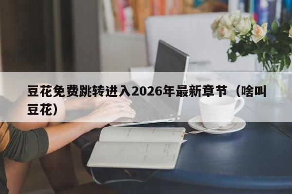 豆花免费跳转进入2026年最新章节(啥叫豆花)