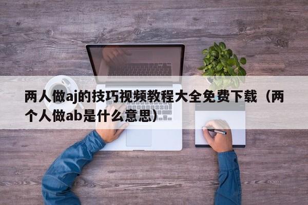 两人做aj的技巧视频教程大全免费下载（两个人做ab是什么意思）