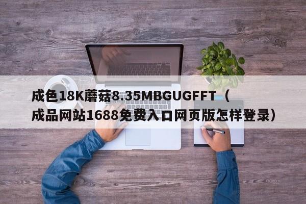 成色18K蘑菇8.35MBGUGFFT(成品网站1688免费入口网页版怎样登录)