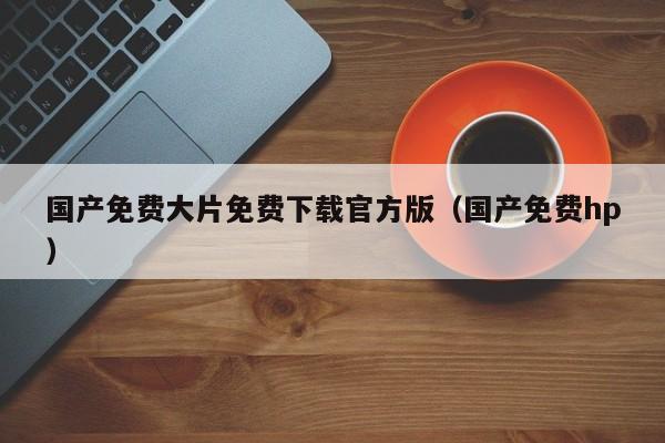 国产免费大片免费下载官方版(国产免费hp)