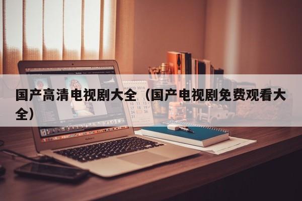 国产高清电视剧大全(国产电视剧免费观看大全)