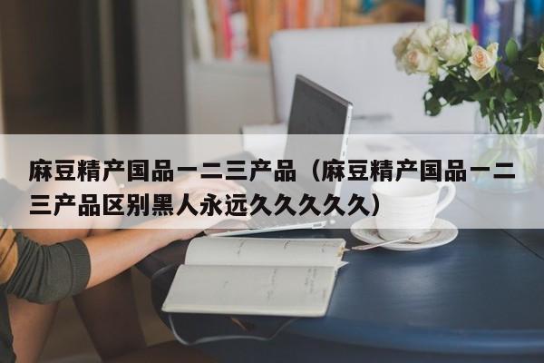 麻豆精产国品一二三产品(麻豆精产国品一二三产品区别黑人永远久久久久久)