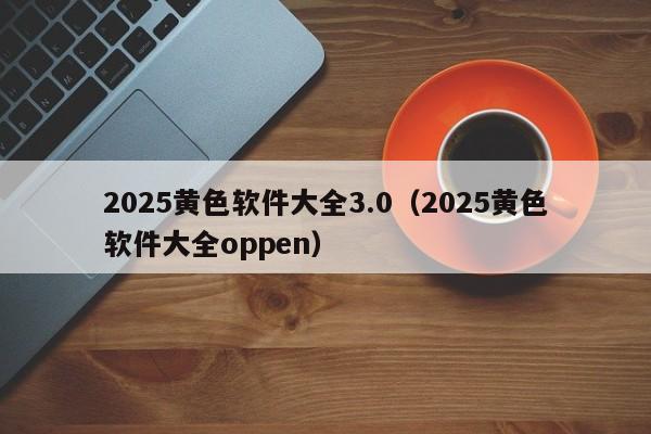 2025黄色软件大全3.0(2025黄色软件大全oppen)