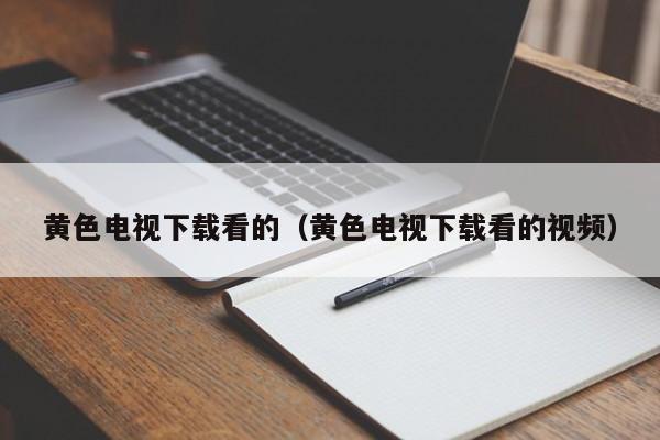 黄色电视下载看的（黄色电视下载看的视频）