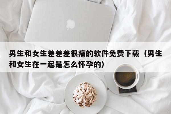 男生和女生差差差很痛的软件免费下载（男生和女生在一起是怎么怀孕的）