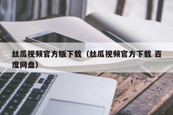 丝瓜视频官方版下载（丝瓜视频官方下载 百度网盘）