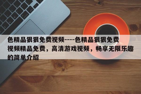 色精品狠狠免费视频----色精品狠狠免费视频精品免费,高清游戏视频,畅享无限乐趣的简单介绍