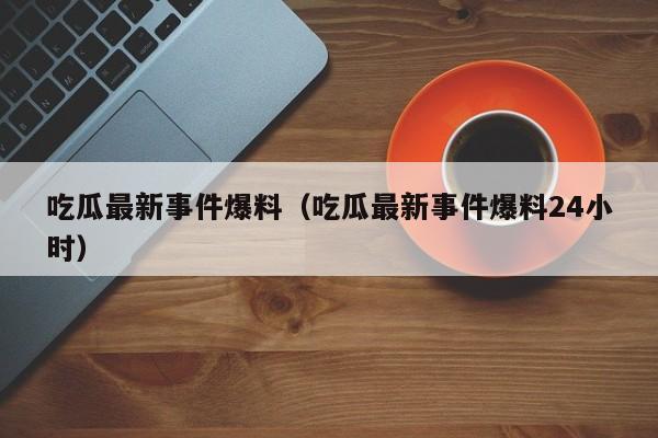 吃瓜最新事件爆料(吃瓜最新事件爆料24小时)