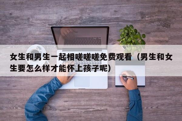女生和男生一起相嗟嗟嗟免费观看(男生和女生要怎么样才能怀上孩子呢)