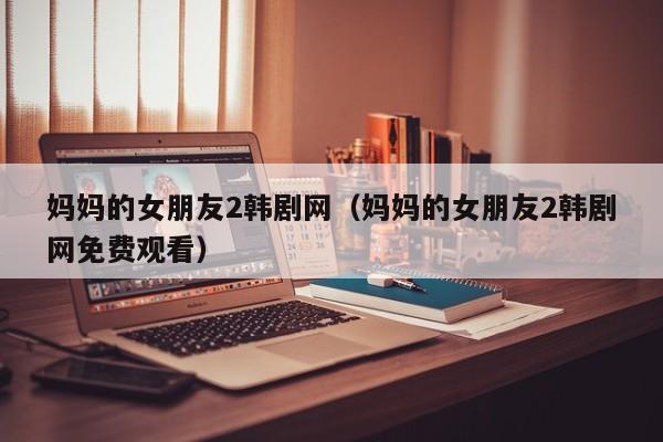 妈妈的女朋友2韩剧网(妈妈的女朋友2韩剧网免费观看)