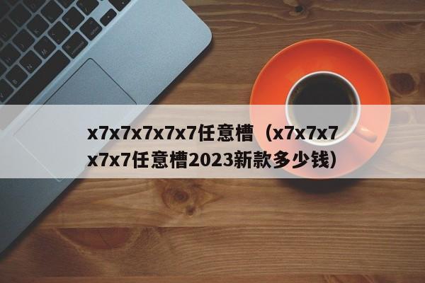 x7x7x7x7x7任意槽(x7x7x7x7x7任意槽2023新款多少钱)