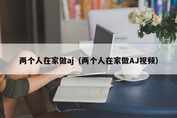 两个人在家做aj(两个人在家做AJ视频)
