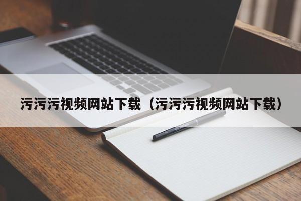 污污污视频网站下载(污污污视频网站下载)
