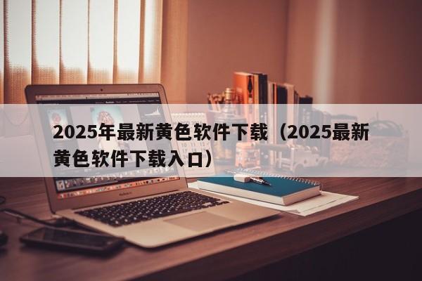 2025年最新黄色软件下载(2025最新黄色软件下载入口)