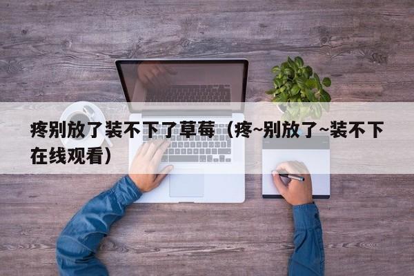 疼别放了装不下了草莓(疼~别放了~装不下在线观看)