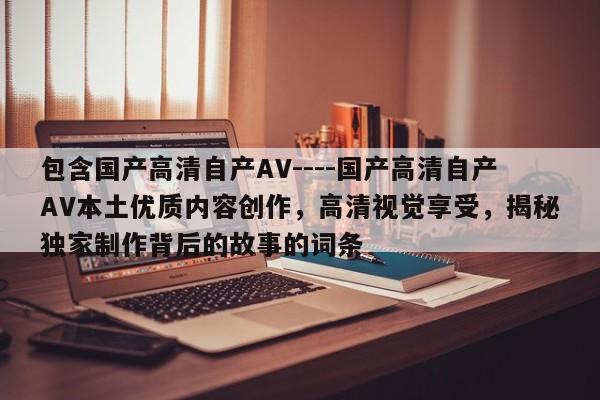 包含国产高清自产AV----国产高清自产AV本土优质内容创作，高清视觉享受，揭秘独家制作背后的故事的词条