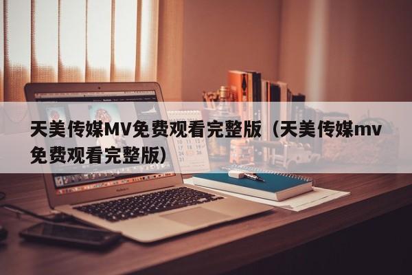 天美传媒MV免费观看完整版(天美传媒mv免费观看完整版)