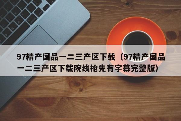97精产国品一二三产区下载(97精产国品一二三产区下载院线抢先有字幕完整版)