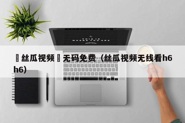 ▓丝瓜视频▓无码免费(丝瓜视频无线看h6h6)