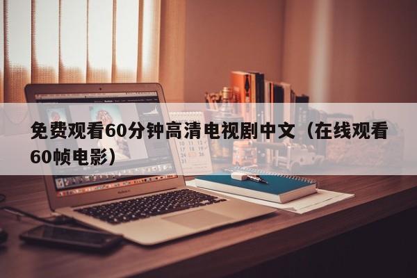 免费观看60分钟高清电视剧中文(在线观看60帧电影)