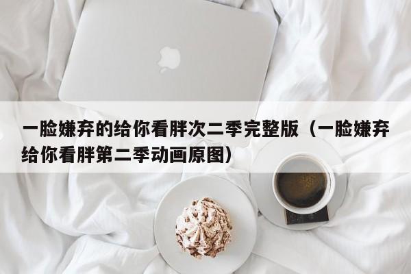 一脸嫌弃的给你看胖次二季完整版(一脸嫌弃给你看胖第二季动画原图)