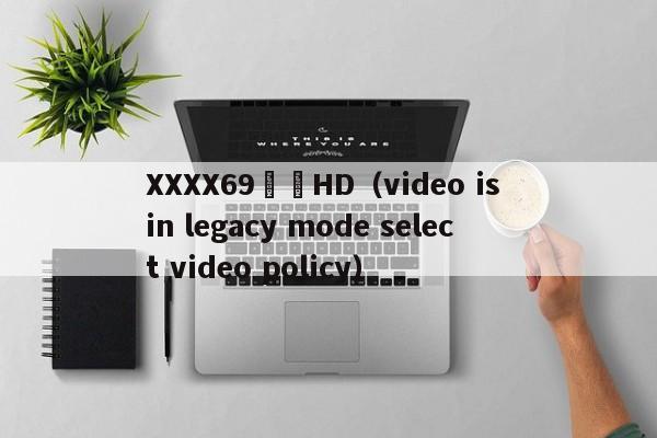 XXXX69馃崋HD（video is in legacy mode select video policy）
