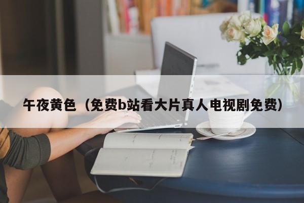 午夜黄色(免费b站看大片真人电视剧免费)