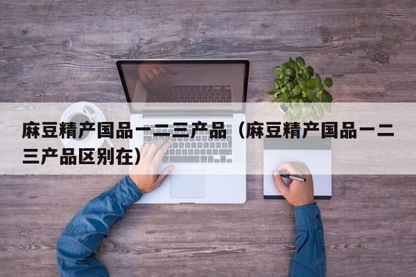 麻豆精产国品一二三产品(麻豆精产国品一二三产品区别在)