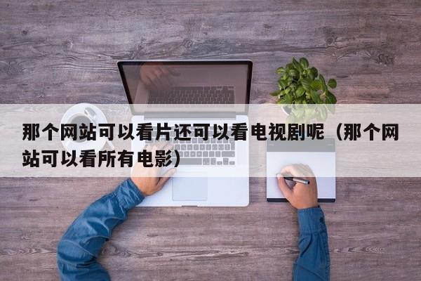 那个网站可以看片还可以看电视剧呢(那个网站可以看所有电影)