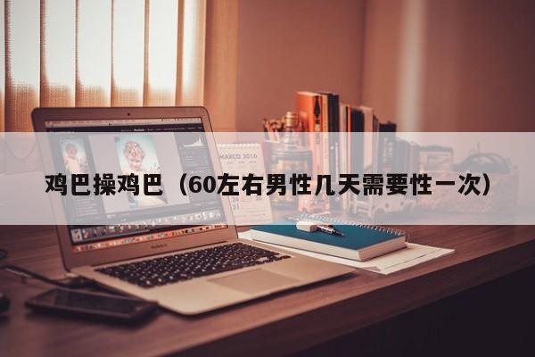 鸡巴操鸡巴（60左右男性几天需要性一次）