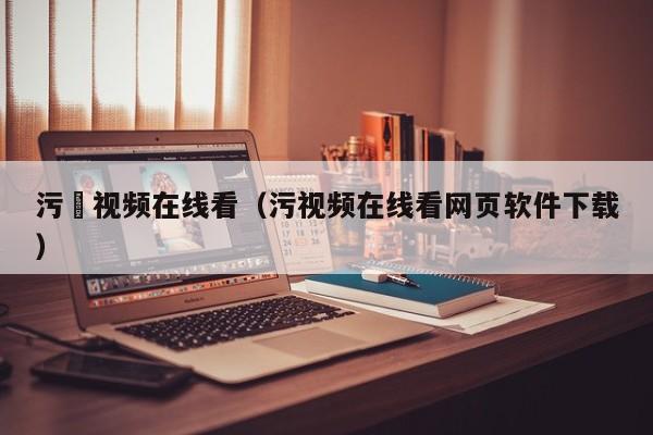 污汚视频在线看(污视频在线看网页软件下载)