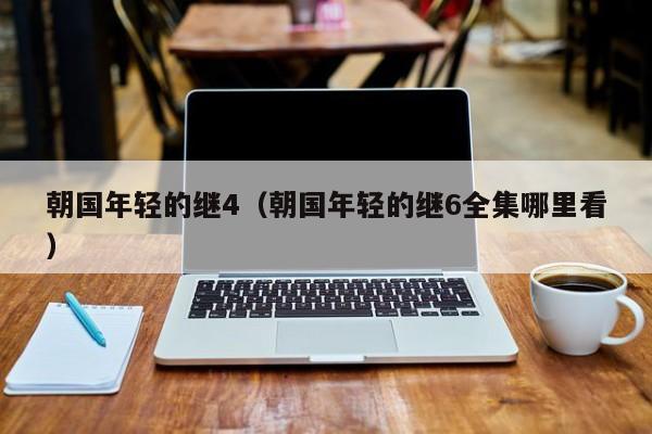 朝国年轻的继4(朝国年轻的继6全集哪里看)