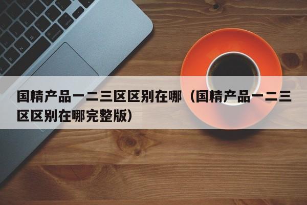 国精产品一二三区区别在哪(国精产品一二三区区别在哪完整版)